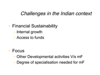 Challenges in the Indian context

• Financial Sustainability
  – Internal growth
  – Access to funds


• Focus
  – Other Developmental activities V/s mF
  – Degree of specialisation needed for mF
 