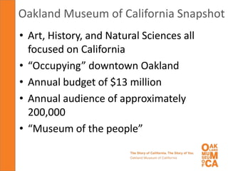 Oakland Museum of California Snapshot
• Art, History, and Natural Sciences all
  focused on California
• “Occupying” downtown Oakland
• Annual budget of $13 million
• Annual audience of approximately
  200,000
• “Museum of the people”
 