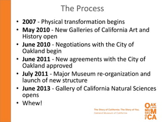 The Process
• 2007 - Physical transformation begins
• May 2010 - New Galleries of California Art and
  History open
• June 2010 - Negotiations with the City of
  Oakland begin
• June 2011 - New agreements with the City of
  Oakland approved
• July 2011 - Major Museum re-organization and
  launch of new structure
• June 2013 - Gallery of California Natural Sciences
  opens
• Whew!
 