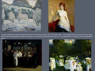 …a group of New York realists replaced the dictum of “art for arts sake” with “art for life’s sake.” Led by Robert Henri, the men of the so-called
Ash Can School treated themes new to American art: the streets and tenements of the city. This approach was shocking to some, deplorable to
others.
 