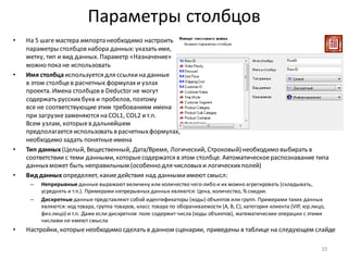 Параметры столбцов
• На 5 шаге мастера импорта необходимо настроить
параметры столбцов набора данных: указать имя,
метку, тип и вид данных. Параметр «Назначение»
можно пока не использовать
• Имя столбцаиспользуется для ссылкина данные
в этом столбцев расчетных формулахи узлах
проекта. Имена столбцов в Deductor не могут
содержать русскихбукв и пробелов, поэтому
все не соответствующиеэтим требованиям имена
при загрузкезаменяются на COL1, COL2 ит.п.
Всем узлам, которыев дальнейшем
предполагается использовать в расчетныхформулах,
необходимо задать понятныеимена
• Тип данных (Целый, Вещественный, Дата/Время, Логический, Строковый) необходимо выбирать в
соответствии с теми данными, которыесодержатся в этом столбце. Автоматическоераспознавание типа
данныхможет быть неправильным (особенно для числовыхи логическихполей)
• Вид данных определяет, какиедействия над даннымиимеют смысл:
– Непрерывные данные выражают величину или количество чего-либо и их можно агрегировать (складывать,
усреднять и т.п.). Примерами непрерывных данных являются: Цена, количество, % скидки.
– Дискретные данные представляют собой идентификаторы (коды) объектов или групп. Примерами таких данных
являются: код товара, группа товаров, класс товара по оборачиваемости (A, B, C), категория клиента (VIP, юр.лицо,
физ.лицо) и т.п. Даже если дискретное поле содержит числа (коды объектов), математические операции с этими
числами не имеют смысла
• Настройки, которыенеобходимо сделать в данном сценарии, приведены в таблице на следующем слайде
10
 