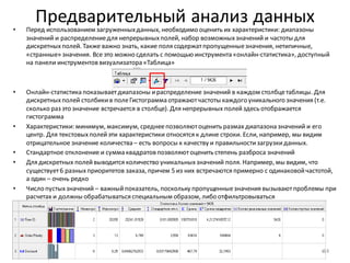 Предварительный анализ данных• Перед использованием загруженныхданных, необходимо оценить их характеристики: диапазоны
значений и распределениедля непрерывныхполей, набор возможныхзначений и частоты для
дискретныхполей. Также важно знать, какие поля содержатпропущенныезначения, нетипичные,
«странные» значения. Все это можно сделать с помощью инструмента «онлайн-статистика», доступный
на панели инструментов визуализатора «Таблица»
• Онлайн-статистика показываетдиапазоны ираспределение значений в каждом столбцетаблицы. Для
дискретныхполей столбикив полеГистограмма отражаютчастоты каждого уникального значения (т.е.
сколько раз это значение встречается в столбце). Для непрерывных полейздесь отображается
гистограмма
• Характеристики: минимум, максимум, среднеепозволяютоценить размах диапазона значений и его
центр. Для текстовыхполейэти характеристики относятся к длине строки. Если, например, мы видим
отрицательное значение количества – есть вопросы к качеству и правильностизагрузкиданных.
• Стандартное отклонение и сумма квадратов позволяютоценить степень разброса значений
• Для дискретных полейвыводится количество уникальныхзначений поля. Например, мы видим, что
существует6 разныхприоритетов заказа, причем 5 из них встречаются примерно с одинаковойчастотой,
а один – очень редко
• Число пустыхзначений – важныйпоказатель, поскольку пропущенныезначения вызываютпроблемы при
расчетах и должны обрабатываться специальным образом, либо отфильтровываться
14
 