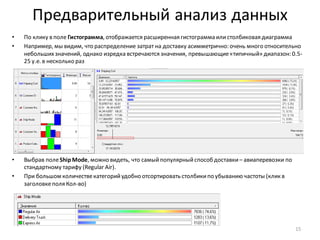 Предварительный анализ данных
• По клику в поле Гистограмма, отображается расширенная гистограмма илистолбиковая диаграмма
• Например, мы видим, что распределение затрат на доставку асимметрично: очень много относительно
небольшихзначений, однако изредка встречаются значения, превышающие«типичный» диапазон: 0.5-
25 у.е. в несколько раз
• Выбрав полеShipMode, можно видеть, что самыйпопулярныйспособ доставки– авиаперевозки по
стандартному тарифу (Regular Air).
• При большом количествекатегорийудобно отсортировать столбикипо убыванию частоты (клик в
заголовкеполя Кол-во)
15
 