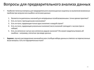 Вопросы для предварительногоанализа данных
• Наиболее типичные вопросы для предварительного анализа данныхнацелены на выявлениевозможных
проблем призагрузкеили ошибок в источнике данных:
1. Являются лидиапазоны значений для непрерывныхполейвозможнымис точкизрения практики?
2. Есть ли поля с пропущеннымизначениями?
3. Есть ли поля, содержащиетолько одно значение в каждойстроке?
4. Есть ли поля, содержащиеуникальныезначения (число значений совпадаетс числом строк в
наборе)
5. Есть ли нетипично частые или нетипично редкие значения? Это можетсвидетельствовать об
ошибках– например, опечатках привводе данных.
• Задание: изучите распределения значений во всех столбцахнабора данныхи ответьте на перечисленные
выше вопросы. Есть ли подозрительныеполя?
16
 