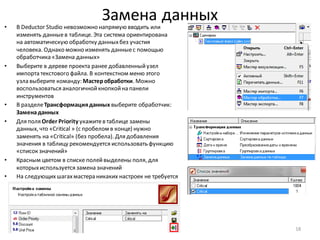 Замена данных• В Deductor Studio невозможно напрямую вводить или
изменять данныев таблице. Эта система ориентирована
на автоматическую обработку данныхбез участия
человека. Однако можно изменять данныес помощью
обработчика «Замена данных»
• Выберите в дереве проекта ранее добавленныйузел
импорта текстового файла. В контекстном меню этого
узла выберите команду: Мастеробработки. Можно
воспользоваться аналогичнойкнопкойна панели
инструментов
• В разделеТрансформацияданных выберите обработчик:
Заменаданных
• Для поля Order Priority укажитев таблице замены
данных, что «Critical » (с пробелом в конце) нужно
заменять на «Critical» (без пробела). Для добавления
значения в таблицу рекомендуется использовать функцию
«список значений»
• Красным цветом в списке полейвыделены поля, для
которыхиспользуется замена значений
• На следующихшагахмастера никаких настроек не требуется
18
 