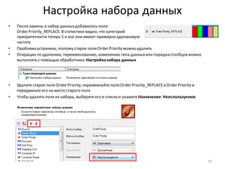 Настройка набора данных
• Послезамены в набор данныхдобавилось поле:
Order Priority_REPLACE. В статистике видно, что категорий
приоритетности теперь 5 и все они имеют примерно одинаковую
частоту
• Проблема устранена, поэтому старое полеOrder Priority можно удалить
• Операции по удалению, переименованию, изменению типа данныхили порядка столбцов можно
выполнять с помощью обработчика: Настройканабора данных
• Удалите старое полеOrder Priority, переименуйте полеOrder Priority_REPLACEв Order Priority и
передвиньте его на место старого поля
• Чтобы удалить полеиз набора, выберите его в спискеи укажитеНазначение: Неиспользуемое
19
 