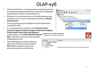 OLAP-куб
• OLAP-куб в Deductor – это визуализатор, которыйпозволяет
в интерактивной формепредставлять данныес требуемым
уровнем детализации и анализировать их
• Выберите в контекстном меню узла Преобразование даты
и времени или на панелиинструментов команду: Мастер
визуализации
• В мастере визуализации выберите способ отображения
в виде OLAP-куба
• На следующем шагесделайтеполя: Customer Name,
Customer Segment, Product Category, Product Sub-Category,
Product Name, Order Date (Год+Квартал) –
измерениями; поля: Profit, Quantity Ordered,
Sales – фактами; остальныеполя сделайте
информационными
• При необходимости, можно выделить
несколько полей, используя клавиши
Shift и Ctrl и изменить назначение
для всех выделенныхполейсразу
21
 