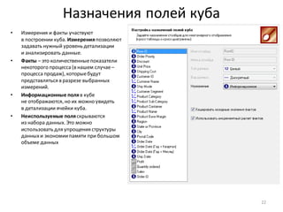 Назначения полей куба
• Измерения и факты участвуют
в построении куба. Измеренияпозволяют
задавать нужный уровень детализации
и анализировать данные.
• Факты – это количественныепоказатели
некоторого процесса (в нашем случае–
процесса продаж), которыебудут
представляться в разрезе выбранных
измерений.
• Информационные поляв кубе
не отображаются, но их можно увидеть
в детализации ячейки куба.
• Неиспользуемые поляскрываются
из набора данных. Это можно
использовать для упрощения структуры
данныхи экономиипамяти при большом
объеме данных
22
 