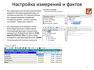 Настройка измерений и фактов
• На следующем шагемастера визуализации
выберите структуру измерений куба, как
показано на рисунке. По строкам таблицы
мы создаем иерархию измерений:
на верхнем уровне – сегментклиента,
на нижнем – отдельныеклиенты
• На следующем шагевыберите, какие
факты будутдоступны в кубе и какие
агрегирующиефункциик ним должны
применяться. Выберите все факты: Profit,
Quantity Ordered, Sales. По умолчанию
выбирается агрегирующая функция: Сумма
• Полученныйотчетпоказанна рисунке
23
 