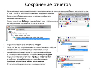 Сохранение отчетов
• Узлы сценария, в которыхсодержатся важныерезультаты анализа, можно добавить в список отчетов.
В этом случаеих не потребуется искать в дереве сценария
• Включитеотображение панели отчетов и перейдите на
вкладку панелиотчетов
• Нажав на кнопку: Добавитьузел, добавьтеузел с построенным
на предыдущем этапекубом в список отчетов
• Переименуйте отчет в: Динамикапродаж
• Запустив мастер визуализации для отчета Динамика продаж,
скройте визуализатор Таблица, оставив только куб
• Узел можно добавлять в список отчетов несколько раз.
В контекстном меню отчета выберите: Копировать узел.
Переименуйте копию отчета в Прибыльпо сегментам
и выберите для куба сохраненную конфигурацию:
Прибыль, количествои оборот по сегментам
• Отчеты можно организовать с помощью папок
29
 