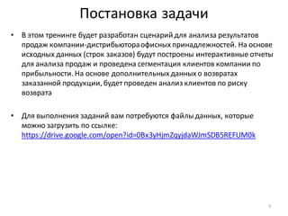 Постановка задачи
• В этом тренинге будет разработан сценарий для анализа результатов
продаж компании-дистрибьютораофисных принадлежностей. На основе
исходных данных (строк заказов) будут построены интерактивные отчеты
для анализа продаж и проведена сегментация клиентов компании по
прибыльности. На основе дополнительных данных о возвратах
заказанной продукции, будет проведен анализ клиентов по риску
возврата
• Для выполнения заданий вам потребуются файлыданных, которые
можно загрузить по ссылке:
https://drive.google.com/open?id=0Bx3yHjmZqyjdaWJmSDB5REFUM0k
3
 