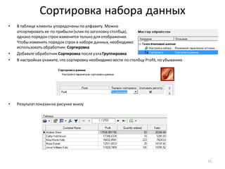 Сортировка набора данных
• В таблице клиенты упорядочены по алфавиту. Можно
отсортировать ее по прибыли(клик по заголовку столбца),
однако порядок строк изменится только для отображения.
Чтобы изменить порядок строк в наборе данных, необходимо
использовать обработчик: Сортировка
• Добавьте обработчик Сортировка послеузла Группировка
• В настройках укажите, что сортировку необходимо вести по столбцу Profit, по убыванию
• Результатпоказанна рисунке внизу
31
 
