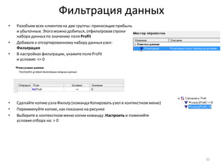 Фильтрация данных
• Разобъем всех клиентов на две группы: приносящиеприбыль
и убыточные. Этого можно добиться, отфильтровав строки
набора данныхпо значению поля Profit
• Добавьте к отсортированному набору данныхузел:
Фильтрация
• В настройках фильтрации, укажитеполеProfit
и условие: <= 0
• Сделайте копию узла Фильтр (команда Копировать узел в контекстном меню)
• Переименуйте копию, как показано на рисунке
• Выберите в контекстном меню копиикоманду: Настроить и поменяйте
условиеотбора на: > 0
32
 