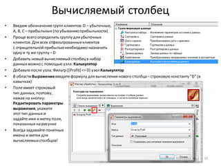 Вычисляемый столбец
• Введем обозначения групп клиентов: D – убыточные,
A, B, C – прибыльные(по убыванию прибыльности)
• Проще всего определить группу для убыточных
клиентов. Для всех отфильтрованныхклиентов
с отрицательнойприбылью необходимо назначить
одну и ту же группу –D
• Добавить новый вычисляемыйстолбецв набор
данныхможно с помощью узла: Калькулятор
• Добавьте после узла: Фильтр ([Profit] <= 0) узел Калькулятор
• В области Выражениевведитеформулу для вычисления нового столбца – строковую константу “D” (в
кавычках)
• Полеимеет строковый
тип данных, поэтому,
нажав на кнопку:
Редактировать параметры
выражения, укажите
этот тип данных и
задайте имя и метку поля,
показанныена рисунке
• Всегда задавайте понятные
имена и метки для
вычисляемыхстолбцов!
33
 