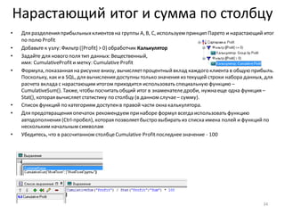 Нарастающий итог и сумма по столбцу
• Для разделения прибыльныхклиентов на группы A, B, C, используем принцип Парето и нарастающий итог
по полю Profit
• Добавьте к узлу: Фильтр ([Profit] > 0) обработчик Калькулятор
• Задайте для нового поля тип данных: Вещественный,
имя: CumulativeProfitи метку: Cumulative Profit
• Формула, показанная на рисунке внизу, вычисляетпроцентныйвклад каждого клиента в общую прибыль.
Поскольку, как ив SQL, для вычисления доступны только значения из текущей строки набора данных, для
расчета вклада с нарастающим итогом приходится использовать специальную функцию –
CumulativeSum(). Также, чтобы посчитать общий итог в знаменателедроби, нужна еще одна функция –
Stat(), которая вычисляетстатистику по столбцу (в данном случае– сумму).
• Список функций по категориям доступенв правой части окна калькулятора.
• Для предотвращения опечаток рекомендуем принаборе формул всегда использовать функцию
автодополнения (Ctrl-пробел), которая позволяетбыстро выбирать из списка имена полей и функцийпо
нескольким начальным символам
• Убедитесь, что в рассчитанном столбцеCumulative Profitпоследнеезначение - 100
34
 