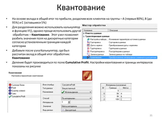 Квантование
• На основе вклада в общий итог по прибыли, разделим всех клиентов на группы –A (первые80%), B (до
95%) иC (оставшиеся 5%)
• Для разделения можно использовать калькулятор
и функцию IF(), однако прощеиспользовать другой
обработчик – Квантование. Этот узел позволяет
разбить значения поля на дискретныекатегории
согласно установленным границам каждой
категории
• Добавьте после узла Калькулятор, гдебыл
рассчитан вклад в общий итог обработчик:
Квантование
• Деление будет производиться по полю Cumulative Profit.Настройкиквантования и границы интервалов
показаны на рисунке
35
 