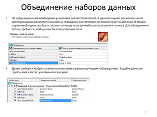 Объединение наборов данных
• На следующем шагенеобходимо установить соответствие полей. В данном случае, поскольку число
столбцов одинаково и почти все имена совпадают, соответствие установлено автоматически. В общем
случаенеобходимо выбрать соответствующееполе для набора в узлесвязииз списка. Для объединения
таблиц требуется, чтобы у них былиоднотипныеполя
• Далее требуется выбрать, какие поля оставить в результирующем набореданных. Задайте для поля
группы имя и метку, указанныена рисунке
37
 