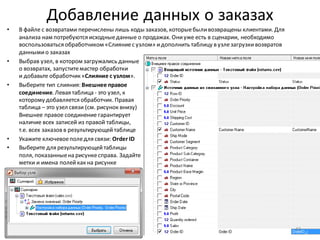 Добавление данных о заказах
• В файле с возвратами перечислены лишь коды заказов, которыебыливозвращены клиентами. Для
анализа нам потребуются исходныеданные о продажах. Ониуже есть в сценарии, необходимо
воспользоваться обработчиком «Слияниес узлом» идополнить таблицу в узлезагрузкивозвратов
даннымио заказах
• Выбрав узел, в котором загружались данные
о возвратах, запуститемастер обработки
и добавьте обработчик «Слияние с узлом».
• Выберите тип слияния: Внешнее правое
соединение. Левая таблица - это узел, к
которому добавляется обработчик. Правая
таблица – это узел связи (см. рисунок внизу)
Внешнее правое соединение гарантирует
наличие всех записей из правой таблицы,
т.е. всех заказов в результирующейтаблице
• Укажите ключевоеполедля связи: Order ID
• Выберите для результирующейтаблицы
поля, показанныена рисункесправа. Задайте
метки и имена полейкак на рисунке
43
 