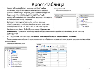 Кросс-таблица• Кросс-таблица работает аналогично OLAP-кубу и
позволяетподсчитать на основе исходного набора
данныхстатистику в разрезе двух и более измерений.
Однако, в отличие от визуализатора OLAP-куб,
кросс-таблица изменяет сам набор данных, а не просто
его визуальноепредставление
• Добавьте после узла Настройка набора данных
обработчик кросс-таблица. Выберите поля для строк,
столбцов и фактов, как показано на рисункесправа
• Выберите для факта OrderID агрегацию – Количество
уникальных. Поскольку в таблицеданные представлены на уровне строк заказов, коды заказов
дублируются
• На следующем шагемастера отключите вывод столбцов для пропущенных значений
• Результирующая таблица (отсортированная по убыванию возвратов) показана на рисунке внизу справа
45
 