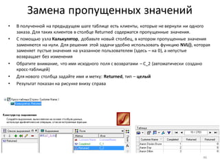 Замена пропущенных значений
• В полученной на предыдущем шаге таблице есть клиенты, которые не вернули ни одного
заказа. Для таких клиентов в столбце Returned содержатся пропущенные значения.
• С помощью узла Калькулятор, добавьте новый столбец, в котором пропущенные значения
заменяются на нули. Для решения этой задачи удобно использовать функцию NVL(), которая
заменяет пустые значения на указанное пользователем (здесь – на 0), а непустые
возвращает без изменения
• Обратите внимание, что имя исходного поля с возвратами – C_2 (автоматически создано
кросс-таблицей)
• Для нового столбца задайте имя и метку: Returned, тип – целый
• Результат показан на рисунке внизу справа
46
 