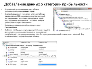 Добавление данных о категории прибыльности
• К полученнойна предыдущем шагетаблице
добавьте обработчик Слияние с узлом
• В настройках укажитеузел связи – итоговая таблица
с результатами ABC-анализа клиентов (см. рисунок),
тип соединения – внутреннее (нет разницы, какой
вид соединения использовать, т.к. в обоих наборах
данныхприсутствуютвсе клиенты)
• Ключом для соединения таблицявляется поле
Customer Name
• Выберите столбцы для результирующейтаблице и задайте
для них метки и имена, как показано на рисункевнизу
(полеReturned – это рассчитанное нами полебез пропущенныхзначений, старое полес именем C_2 не
нужно включать в результирующую таблицу)
48
 