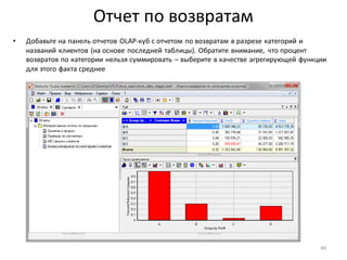 Отчет по возвратам
• Добавьте на панель отчетов OLAP-куб с отчетом по возвратам в разрезе категорий и
названий клиентов (на основе последней таблицы). Обратите внимание, что процент
возвратов по категории нельзя суммировать – выберите в качестве агрегирующей функции
для этого факта среднее
49
 