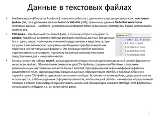 Данные в текстовых файлах
• Учебная версия (Deductor Academic) позволяетработать с даннымив следующихформатах: текстовые
файлы (txt, csv); двоичныефайлы deductor datafile (ddf); хранилищеданных Deductor Warehouse.
Текстовые файлы – наиболее универсальныйформатобмена данными, поэтому мы будем использовать
именно его.
• CSV-файл – это обычныйтекстовыйфайл, в строкахкоторого содержатся
записи, подобныезаписям в таблице реляционнойбазы данных. Все данные
(в т.ч. даты, числа, логическиезначения) представлены в виде текста, при
загрузкев аналитическую программу необходимо преобразовывать их
обратно в соответствующиеформаты. Эта операция требует времени
и дополнительныхнастроек, поскольку на разныхсистемах текстовое
представлениедат и чисел отличается.
• Запись состоит из набора полей, для разделения которыхиспользуется специальныйсимвол (одини тот
же во всем файле). Обычно таким символом для CSV-файлов, созданныхв Windows с русскими
региональныминастройкамиявляется точка с запятой. При правильном указанииформата файла и
разделителейполя, содержащиеоднородныеданные, образуютодин столбецв таблице. Обычно в
первой строке CSV-файла содержатся заголовкистолбцов. Встречаются такжефайлы, гдеразделителине
используются, а таблица данныхотформатирована так, чтобы каждыйстолбецначинался с определенной
позиции в строке. Призагрузкенужно указать начальную позицию для каждого столбца. Этотформатмы
использовать не будем, т.к. он встречается реже.
5
 