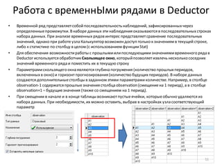 Работа с временнЫми рядами в Deductor
• Временной ряд представляетсобойпоследовательность наблюдений, зафиксированныхчерез
определенныепромежутки. Внаборе данных эти наблюдения оказываются в последовательныхстроках
набора данных. При анализе временных рядов интерес представляетсравнение последовательных
значений, однако при работе узла Калькулятор возможендоступ только к значениям в текущей строке,
либо к статистике по столбцу в целом (с использованием функцииStat)
• Для обеспечения возможностиработы с прошлымиилипоследующимизначениямивременного ряда в
Deductor используется обработчик Скользящее окно, которыйпозволяетизвлечь несколько соседних
значений временного ряда и поместить их в текущую строку
• Параметрамискользящего окна являются глубина погружения (количество прошлыхпериодов,
включенныхв окно) и горизонтпрогнозирования (количество будущихпериодов). В наборе данных
создаются дополнительныестолбцы в заданном этими параметрамиколичестве. Например, в столбце
observation-1 содержатся прошлыезначения столбца observation (смещениена 1 период), а в столбце
observation+1 – будущиезначения (также со смещением на 1 период).
• При смещении в начале и в конце таблицы возникаютпустыеячейки, которыеобычно удаляются из
набора данных. При необходимости, их можно оставить, выбрав в настройках узла соответствующий
параметр
51
 