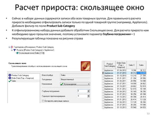 Расчет прироста: скользящее окно
• Сейчас в наборе данныхсодержатся записи обо всех товарныхгруппах. Для правильного расчета
прироста необходимо отфильтровать записи только по одной товарнойгруппе(например, Appliances).
Добавьте фильтр по полю Product Sub-Category
• К отфильтрованному набору данныхдобавьте обработчик Скользящееокно. Для расчета прироста нам
необходимо одно прошлоезначение, поэтому установите параметр Глубинапогружения= 1
• Результирующая таблица показана на рисункесправа
53
 