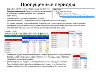 Пропущенные периоды
• Вернитесь к OLAP-кубу, построенномув обработчике
Преобразование даты. Запустите мастер визуализации
и добавьте в список измерений дату в формате
год + месяц
• Добавьте даты в форматегод + месяц в строки.
Добавьте в столбцы 2 измерения: ProductCategory и ProductSub-Category
• На уровнетоварных категорийданные в таблице присутствуютво всех периодах. Еслиразвернуть
измерение подкатегорий, то видно, что в некоторыепериоды продажинекоторыхподкатегорий
отсутствуют. Втаблице появляются пустыеячейки(например, Bookcases)
• Еслитеперь убрать измерение категорийи отфильтровать только подкатегорию
Bookcases, то в наборе данныхостанутся только те периоды, когда этот товар
продавался (см. рисунок справа)
• Еслиза период нет продаж, то при группировкетакойпериод исключается.
Такое поведениезатрудняет анализ временных рядов, т.к. в большинстве
случаев требуется, чтобы периоды шли последовательно ибез пропусков
59
 