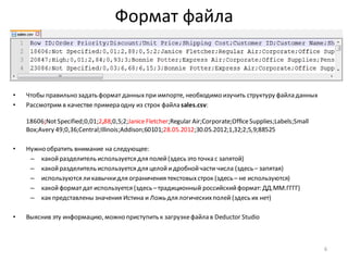 Формат файла
• Чтобы правильно задать формат данныхпри импорте, необходимо изучить структуру файла данных
• Рассмотрим в качестве примера одну из строк файла sales.csv:
18606;NotSpecified;0,01;2,88;0,5;2;JaniceFletcher;Regular Air;Corporate;OfficeSupplies;Labels;Small
Box;Avery 49;0,36;Central;Illinois;Addison;60101;28.05.2012;30.05.2012;1,32;2;5,9;88525
• Нужно обратить внимание на следующее:
– какойразделитель используется для полей(здесь это точка с запятой)
– какойразделитель используется для целойидробнойчасти числа (здесь – запятая)
– используются ликавычкидля ограничения текстовыхстрок (здесь – не используются)
– какойформатдат используется (здесь –традиционный российскийформат: ДД.ММ.ГГГГ)
– как представлены значения Истина и Ложь для логическихполей (здесь их нет)
• Выяснив эту информацию, можно приступить к загрузкефайла в Deductor Studio
6
 