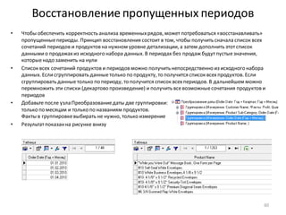 Восстановление пропущенных периодов
• Чтобы обеспечить корректность анализа временныхрядов, может потребоваться «восстанавливать»
пропущенныепериоды. Принцип восстановления состоит в том, чтобы получить сначала список всех
сочетаний периодов и продуктов на нужном уровне детализации, а затем дополнить этотсписок
даннымио продажахиз исходного набора данных. В периодах без продаж будутпустыезначения,
которыенадо заменить на нули
• Список всех сочетаний продуктов и периодов можно получить непосредственно из исходного набора
данных. Еслисгруппировать данныетолько по продукту, то получится список всехпродуктов. Если
сгруппировать данныетолько по периоду, то получится список всехпериодов. В дальнейшем можно
перемножить эти списки (декартово произведение) и получить всевозможныесочетания продуктов и
периодов
• Добавьте после узла Преобразованиедаты две группировки:
только по месяцам и только по названиям продуктов.
Факты в группировкевыбирать не нужно, только измерение
• Результатпоказанна рисунке внизу
60
 