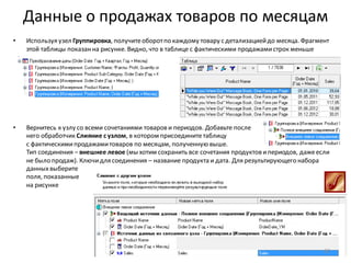 Данные о продажах товаров по месяцам
• Используя узел Группировка, получитеоборотпо каждому товару с детализациейдо месяца. Фрагмент
этой таблицы показанна рисунке. Видно, что в таблице с фактическими продажамистрок меньше
• Вернитесь к узлу со всеми сочетаниями товаров и периодов. Добавьте после
него обработчик Слияние с узлом, в котором присоединитетаблицу
с фактическимипродажамитоваров по месяцам, полученную выше.
Тип соединения – внешнее левое (мы хотим сохранить все сочетания продуктов ипериодов, дажеесли
не было продаж). Ключидля соединения – название продукта и дата. Для результирующего набора
данныхвыберите
поля, показанные
на рисунке
62
 