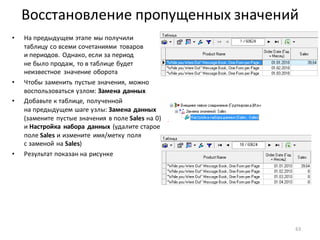 Восстановление пропущенных значений
• На предыдущем этапе мы получили
таблицу со всеми сочетаниями товаров
и периодов. Однако, если за период
не было продаж, то в таблице будет
неизвестное значение оборота
• Чтобы заменить пустые значения, можно
воспользоваться узлом: Замена данных
• Добавьте к таблице, полученной
на предыдущем шаге узлы: Замена данных
(замените пустые значения в поле Sales на 0)
и Настройка набора данных (удалите старое
поле Sales и измените имя/метку поля
с заменой на Sales)
• Результат показан на рисунке
63
 