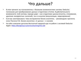 Что дальше?
• В этом тренинге вы познакомились с базовыми возможностями системы Deductor,
полезными для преобразования данных и подготовки отчетов. В действительности
возможности этой системы гораздо шире – как в подготовке данных (очистка, сглаживание,
удаление некорректных значений), так и в анализе (визуализация, моделирование)
• Если вас заинтересовала тема инструментов бизнес-аналитики, - рекомендуем прочитать
книгу Паклина Н.Б. Бизнес-аналитика: от данных – к знаниям
• На сайте компании доступен бесплатный вводный курс по работе с системой Deductor.
Адрес: https://basegroup.ru/service/learning/lms-old
65
 