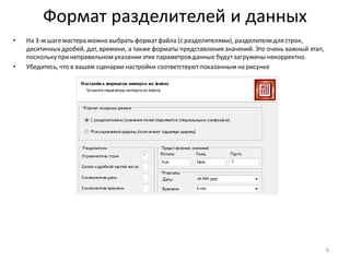 Формат разделителей и данных
• На 3-м шагемастера можно выбрать форматфайла (с разделителями), разделителидля строк,
десятичныхдробей, дат, времени, а также форматы представления значений. Это очень важный этап,
поскольку принеправильном указанииэтих параметров данные будутзагружены некорректно.
• Убедитесь, что в вашем сценарии настройки соответствуютпоказанным на рисунке
8
 