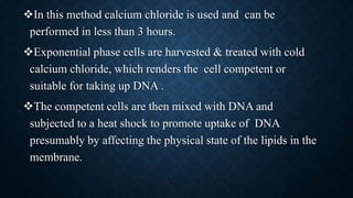 In this method calcium chloride is used and can be
performed in less than 3 hours.
Exponential phase cells are harvested & treated with cold
calcium chloride, which renders the cell competent or
suitable for taking up DNA .
The competent cells are then mixed with DNA and
subjected to a heat shock to promote uptake of DNA
presumably by affecting the physical state of the lipids in the
membrane.
 