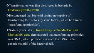 Transformation was first discovered in bacteria by
Frederick griffith (1928).
He suggested that bacterial strains are capable of
transforming themselves by some factor , which he termed
“transforming principle”.
Sixteen years later , Oswald avery , colin Macleod and
Maclyn MC carty demonstrated that transforming principles
was DNA , which provided evidence that DNA is the
genetic material of the bacterial cell.
 