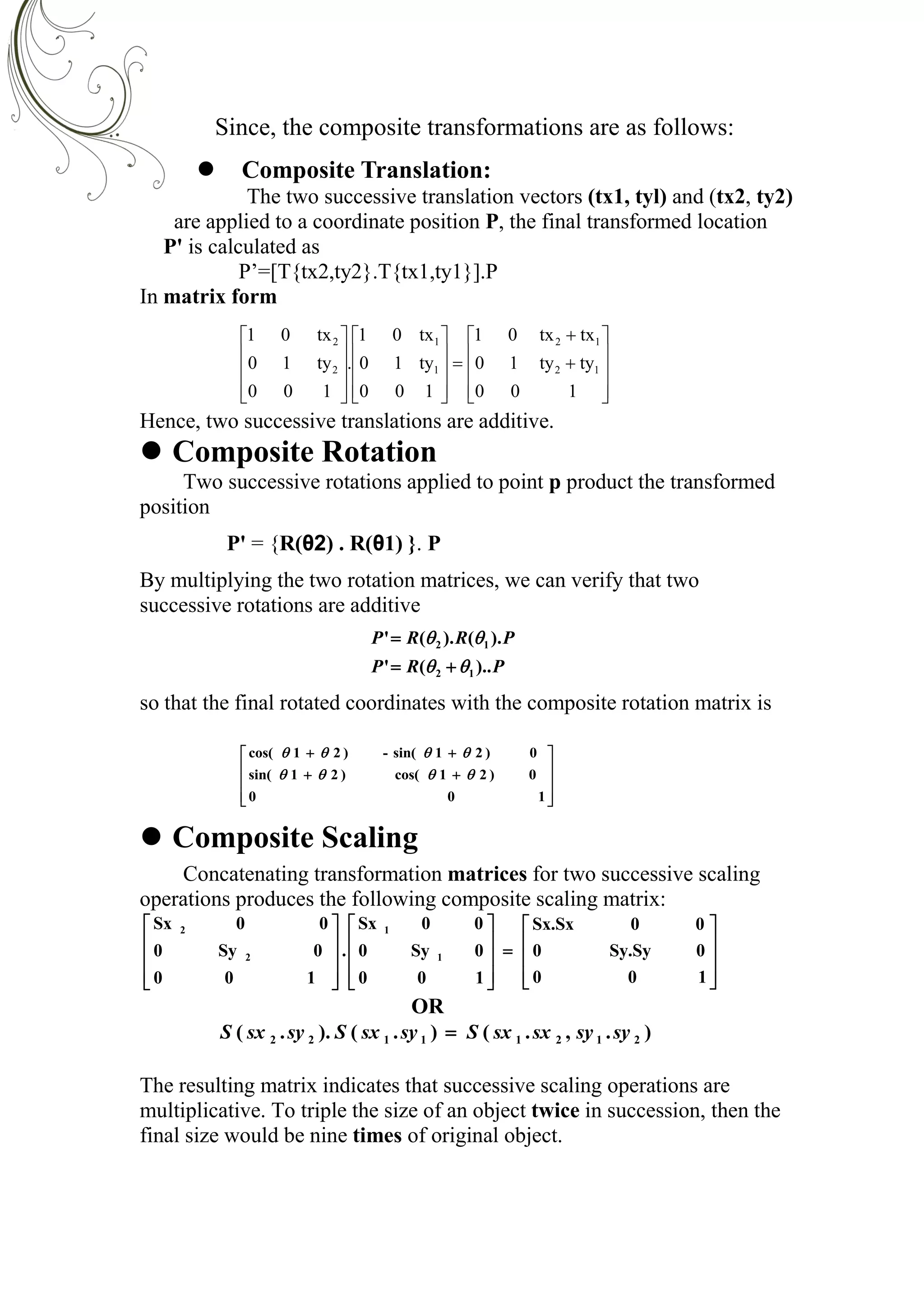 Since, the composite transformations are as follows:
 Composite Translation:
The two successive translation vectors (tx1, tyl) and (tx2, ty2)
are applied to a coordinate position P, the final transformed location
P' is calculated as
P’=[T{tx2,ty2}.T{tx1,ty1}].P
In matrix form

































100
tyty10
txtx01
100
ty10
tx01
.
100
ty10
tx01
12
12
1
1
2
2
Hence, two successive translations are additive.
 Composite Rotation
Two successive rotations applied to point p product the transformed
position
P' = {R(θ2) . R(θ1) }. P
By multiplying the two rotation matrices, we can verify that two
successive rotations are additive
PRP
PRRP
)..('
).().('
12
12




so that the final rotated coordinates with the composite rotation matrix is












100
0)21cos()21sin(
0)21sin(-)21cos(


 Composite Scaling
Concatenating transformation matrices for two successive scaling
operations produces the following composite scaling matrix:































100
0Sy.Sy0
00Sx.Sx
100
0Sy0
00Sx
.
100
0Sy0
00Sx
1
1
2
2
OR
).,.().()..( 21211122 sysysxsxSsysxSsysxS 
The resulting matrix indicates that successive scaling operations are
multiplicative. To triple the size of an object twice in succession, then the
final size would be nine times of original object.
 