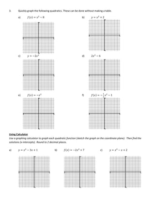 3. Quickly graph the following quadratics. These can be done without making a table.
a) 𝑓(𝑥) = 𝑥2
− 8 b) 𝑦 = 𝑥2
+ 2
c) 𝑦 = −2𝑥2
d) 2𝑥2
− 6
e) 𝑓(𝑥) = −𝑥2
f) 𝑓(𝑥) = −
1
2
𝑥2
− 1
Using Calculator
Use a graphing calculator to graph each quadratic function (sketch the graph on the coordinate plane). Then find the
solutions (x-intercepts). Round to 2 decimal places.
a) 𝑦 = 𝑥2
− 3𝑥 + 1 b) 𝑓(𝑥) = −2𝑥2
+ 7 c) 𝑦 = 𝑥2
− 𝑥 + 2
 