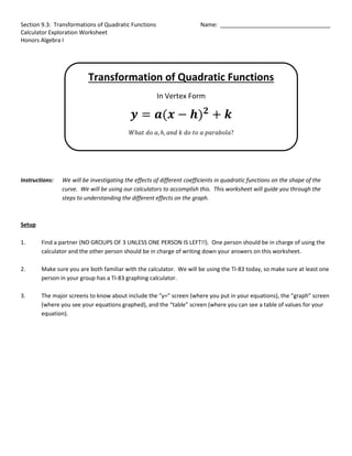 Section 9.3: Transformations of Quadratic Functions Name: ___________________________________
Calculator Exploration Worksheet
Honors Algebra I
Transformation of Quadratic Functions
In Vertex Form
𝒚 = 𝒂(𝒙 − 𝒉)𝟐
+ 𝒌
𝑊ℎ𝑎𝑡 𝑑𝑜 𝑎, ℎ, 𝑎𝑛𝑑 𝑘 𝑑𝑜 𝑡𝑜 𝑎 𝑝𝑎𝑟𝑎𝑏𝑜𝑙𝑎?
Instructions: We will be investigating the effects of different coefficients in quadratic functions on the shape of the
curve. We will be using our calculators to accomplish this. This worksheet will guide you through the
steps to understanding the different effects on the graph.
Setup
1. Find a partner (NO GROUPS OF 3 UNLESS ONE PERSON IS LEFT!!). One person should be in charge of using the
calculator and the other person should be in charge of writing down your answers on this worksheet.
2. Make sure you are both familiar with the calculator. We will be using the TI-83 today, so make sure at least one
person in your group has a TI-83 graphing calculator.
3. The major screens to know about include the “y=” screen (where you put in your equations), the “graph” screen
(where you see your equations graphed), and the “table” screen (where you can see a table of values for your
equation).
 