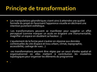 Les manipulations géométriques visent ainsi à atteindre une qualité
formelle du projet en favorisant l’apparence visuelle en déclinant une
intention purement esthétique.
 Les transformations peuvent se manifester pour suggérer un effet
perceptuel (comme marquer un accès en érigeant une monumentalité,
magnifier un espace en doublant sa hauteur…).
 L’ajustement de la forme peut s’avérer en réponse aux données
contextuelles du site (Espace et tissu urbain, climat, topographie,
accessibilité, cadrage de vues…)
 ces transformations peuvent être régies par un souci d’ordre spatial et
organisationnel où elles mettent à contribution les modalités
topologiques pour organiser les éléments du programme
 .
 