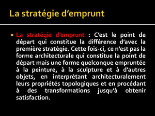  La stratégie d’emprunt : C’est le point de
départ qui constitue la différence d’avec la
première stratégie. Cette fois-ci, ce n’est pas la
forme architecturale qui constitue la point de
départ mais une forme quelconque empruntée
à la peinture, à la sculpture et à d’autres
objets, en interprétant architecturalement
leurs propriétés topologiques et en procédant
à des transformations jusqu’à obtenir
satisfaction.
 