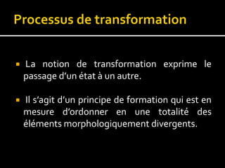  La notion de transformation exprime le
passage d’un état à un autre.
 Il s’agit d’un principe de formation qui est en
mesure d’ordonner en une totalité des
éléments morphologiquement divergents.
 
