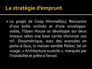  Le projet de Coop Himmelb(1); Rencontre
d’une boîte inclinée et d’une enveloppe-
voûte, l’Open House se développe sur deux
niveaux selon une base carrée d’environ 100
m². Dissymétrique, avec des avancées en
porte-à-faux, la maison semble flotter, tel un
nuage. « Architecture ouverte », marquée par
l’instabilité et prête à l’envol.
 
