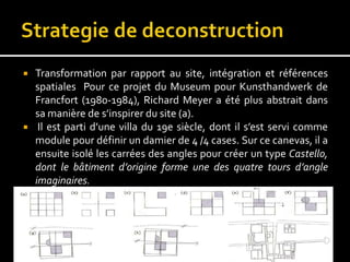  Transformation par rapport au site, intégration et références
spatiales Pour ce projet du Museum pour Kunsthandwerk de
Francfort (1980-1984), Richard Meyer a été plus abstrait dans
sa manière de s’inspirer du site (a).
 Il est parti d’une villa du 19e siècle, dont il s’est servi comme
module pour définir un damier de 4 /4 cases. Sur ce canevas, il a
ensuite isolé les carrées des angles pour créer un type Castello,
dont le bâtiment d’origine forme une des quatre tours d’angle
imaginaires.
 