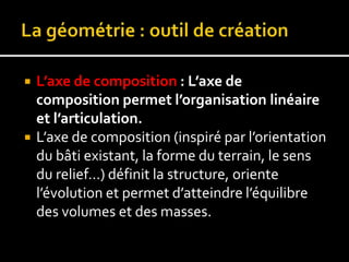  L’axe de composition : L’axe de
composition permet l’organisation linéaire
et l’articulation.
 L’axe de composition (inspiré par l’orientation
du bâti existant, la forme du terrain, le sens
du relief…) définit la structure, oriente
l’évolution et permet d’atteindre l’équilibre
des volumes et des masses.
 