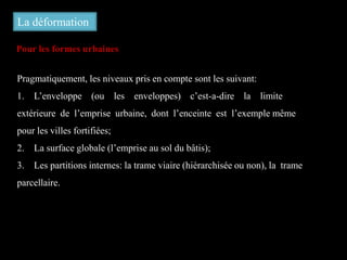 La déformation
Pour les formes urbaines
Pragmatiquement, les niveaux pris en compte sont les suivant:
1. L’enveloppe (ou les enveloppes) c’est-a-dire la limite
extérieure de l’emprise urbaine, dont l’enceinte est l’exemple même
pour les villes fortifiées;
2. La surface globale (l’emprise au sol du bâtis);
3. Les partitions internes: la trame viaire (hiérarchisée ou non), la trame
parcellaire.
 