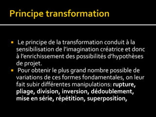  Le principe de la transformation conduit à la
sensibilisation de l’imagination créatrice et donc
à l’enrichissement des possibilités d’hypothèses
de projet.
 Pour obtenir le plus grand nombre possible de
variations de ces formes fondamentales, on leur
fait subir différentes manipulations: rupture,
pliage, division, inversion, dédoublement,
mise en série, répétition, superposition,
 