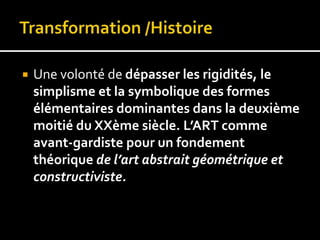  Une volonté de dépasser les rigidités, le
simplisme et la symbolique des formes
élémentaires dominantes dans la deuxième
moitié du XXème siècle. L’ART comme
avant-gardiste pour un fondement
théorique de l’art abstrait géométrique et
constructiviste.
 